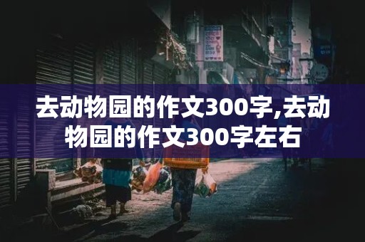 去动物园的作文300字,去动物园的作文300字左右