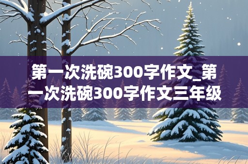 第一次洗碗300字作文_第一次洗碗300字作文三年级