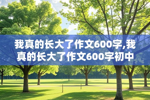 我真的长大了作文600字,我真的长大了作文600字初中