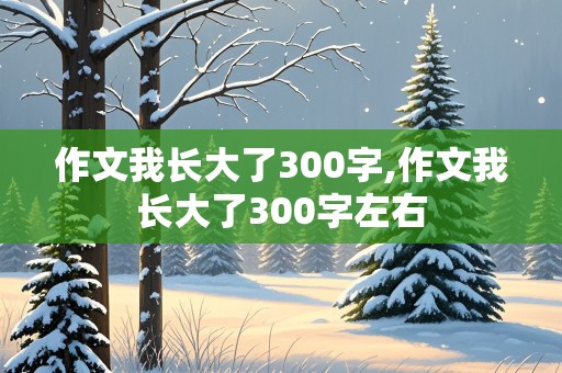 作文我长大了300字,作文我长大了300字左右