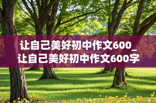 让自己美好初中作文600_让自己美好初中作文600字