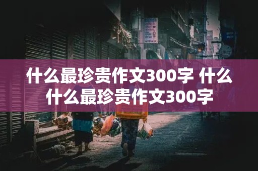 什么最珍贵作文300字 什么什么最珍贵作文300字