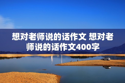 想对老师说的话作文 想对老师说的话作文400字