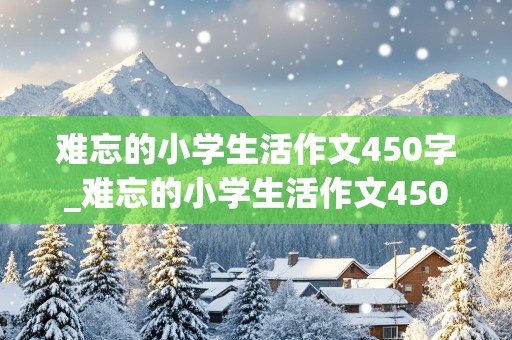 难忘的小学生活作文450字_难忘的小学生活作文450字左右