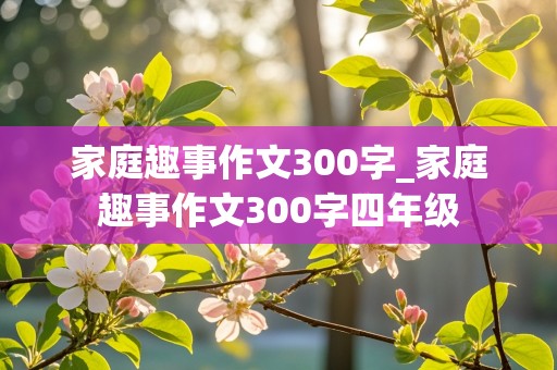 家庭趣事作文300字_家庭趣事作文300字四年级