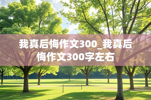 我真后悔作文300_我真后悔作文300字左右