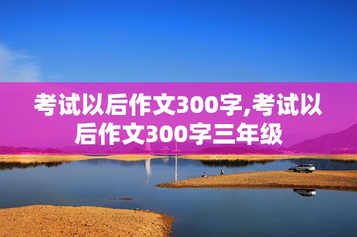 考试以后作文300字,考试以后作文300字三年级