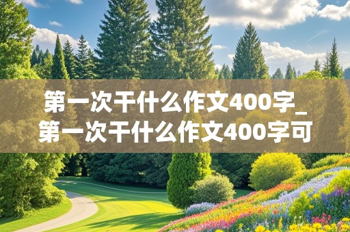 第一次干什么作文400字_第一次干什么作文400字可抄免费