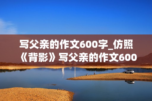 写父亲的作文600字_仿照《背影》写父亲的作文600字