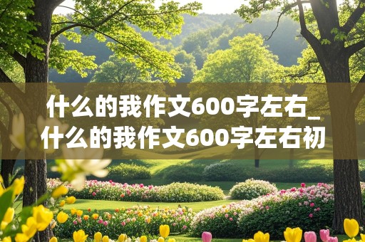 什么的我作文600字左右_什么的我作文600字左右初一