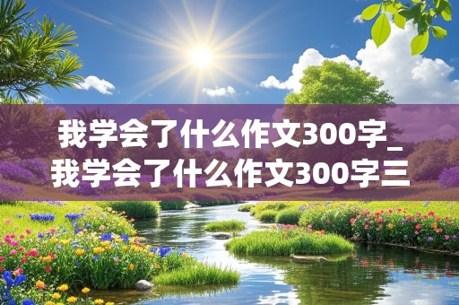 我学会了什么作文300字_我学会了什么作文300字三年级