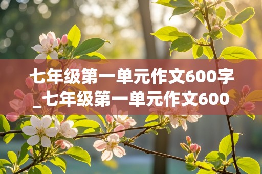 七年级第一单元作文600字_七年级第一单元作文600字左右