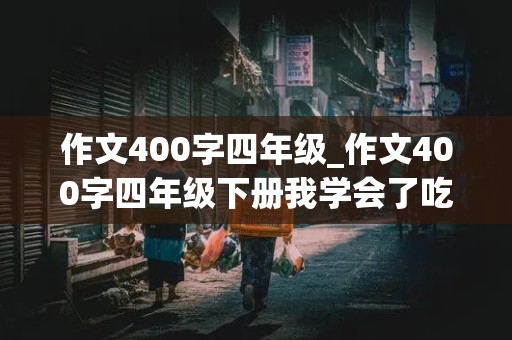 作文400字四年级_作文400字四年级下册我学会了吃屎