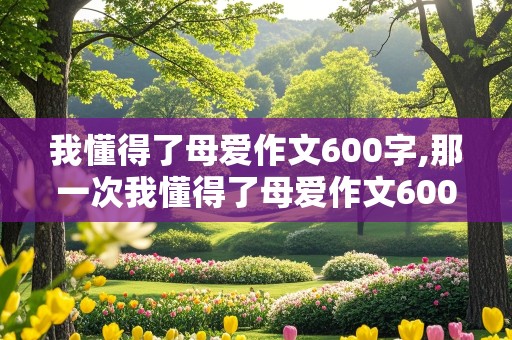 我懂得了母爱作文600字,那一次我懂得了母爱作文600字