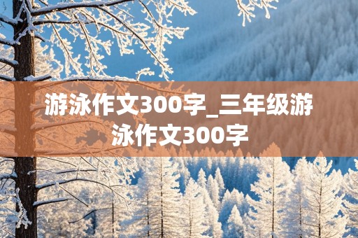 游泳作文300字_三年级游泳作文300字