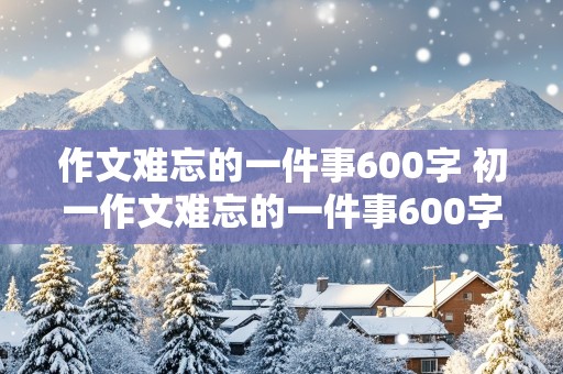 作文难忘的一件事600字 初一作文难忘的一件事600字