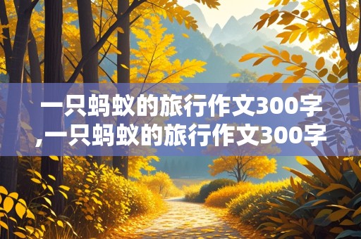 一只蚂蚁的旅行作文300字,一只蚂蚁的旅行作文300字以下