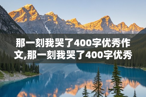 那一刻我哭了400字优秀作文,那一刻我哭了400字优秀作文免费