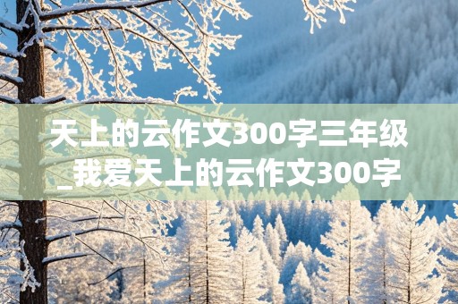 天上的云作文300字三年级_我爱天上的云作文300字三年级