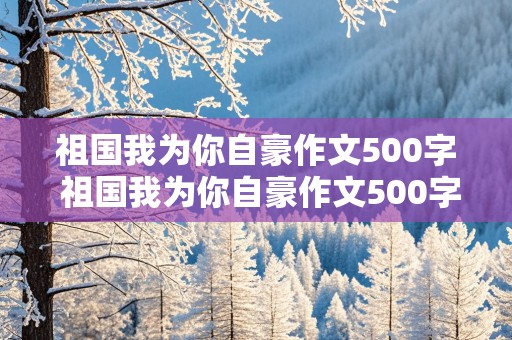 祖国我为你自豪作文500字 祖国我为你自豪作文500字六年级