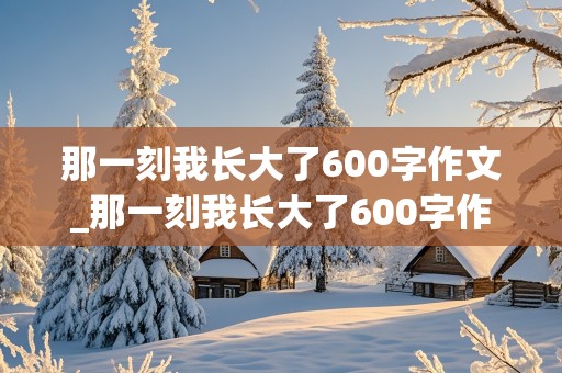 那一刻我长大了600字作文_那一刻我长大了600字作文免费