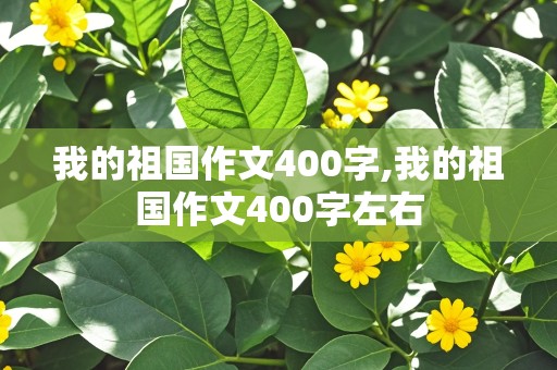 我的祖国作文400字,我的祖国作文400字左右