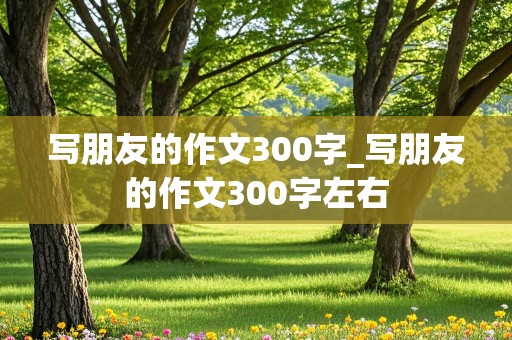 写朋友的作文300字_写朋友的作文300字左右