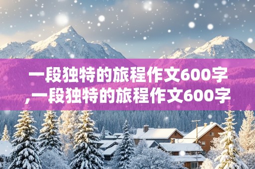 一段独特的旅程作文600字,一段独特的旅程作文600字初中