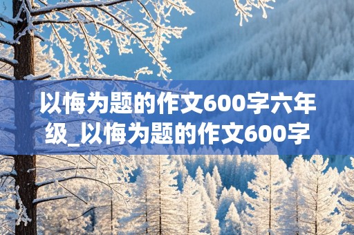 以悔为题的作文600字六年级_以悔为题的作文600字六年级范文大全