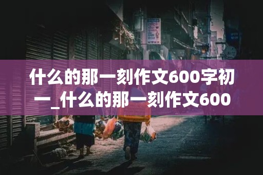 什么的那一刻作文600字初一_什么的那一刻作文600字初一手写