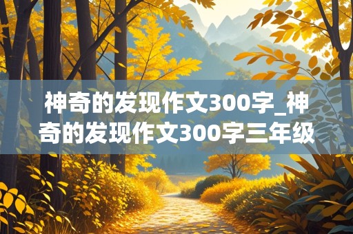 神奇的发现作文300字_神奇的发现作文300字三年级