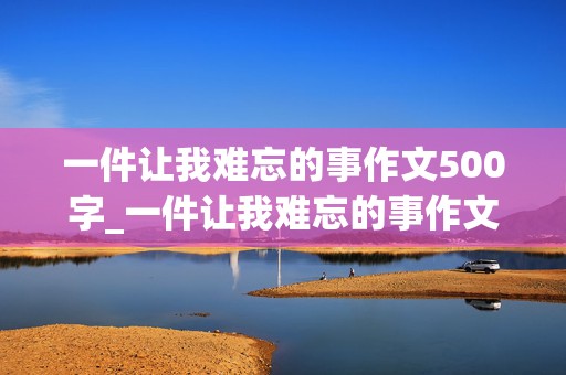 一件让我难忘的事作文500字_一件让我难忘的事作文500字记叙文