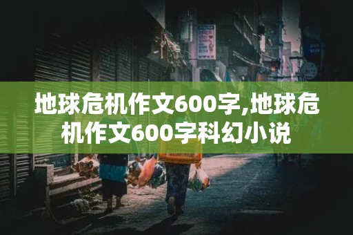 地球危机作文600字,地球危机作文600字科幻小说