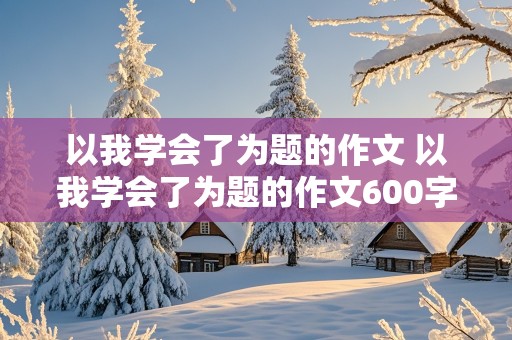 以我学会了为题的作文 以我学会了为题的作文600字