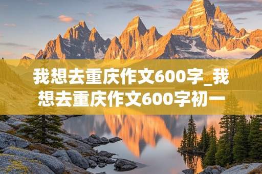 我想去重庆作文600字_我想去重庆作文600字初一