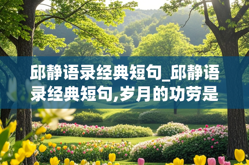 邱静语录经典短句_邱静语录经典短句,岁月的功劳是什么