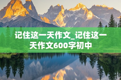 记住这一天作文_记住这一天作文600字初中