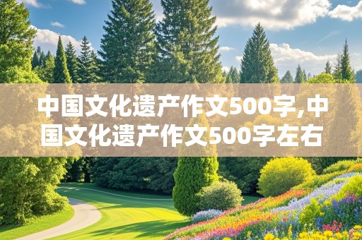 中国文化遗产作文500字,中国文化遗产作文500字左右免费