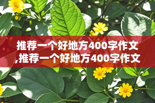 推荐一个好地方400字作文,推荐一个好地方400字作文免费