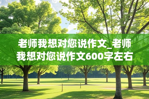 老师我想对您说作文_老师我想对您说作文600字左右