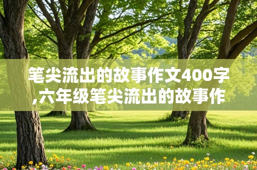 笔尖流出的故事作文400字,六年级笔尖流出的故事作文400字