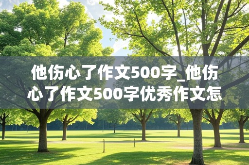 他伤心了作文500字_他伤心了作文500字优秀作文怎么写