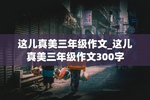 这儿真美三年级作文_这儿真美三年级作文300字