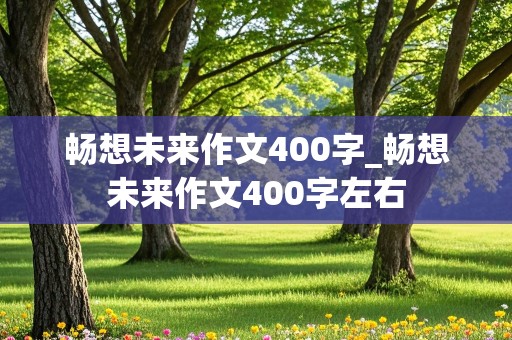 畅想未来作文400字_畅想未来作文400字左右