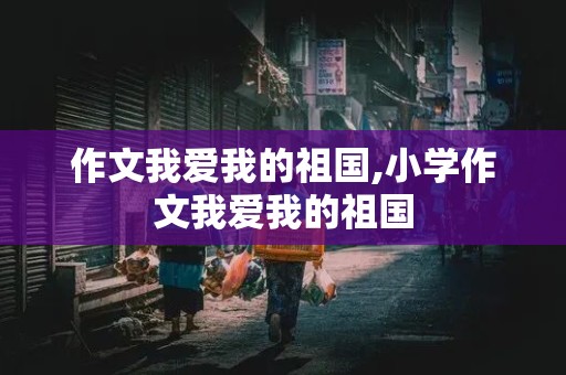 作文我爱我的祖国,小学作文我爱我的祖国