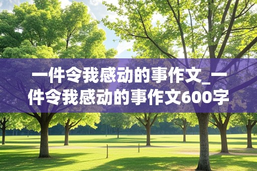 一件令我感动的事作文_一件令我感动的事作文600字