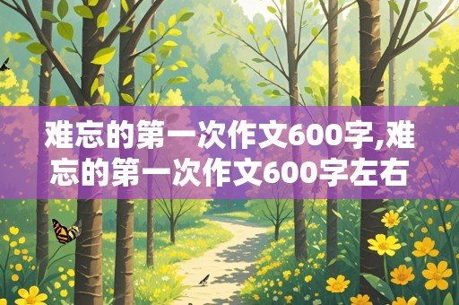 难忘的第一次作文600字,难忘的第一次作文600字左右