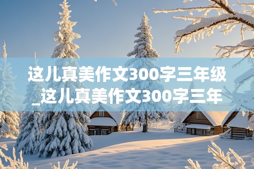 这儿真美作文300字三年级_这儿真美作文300字三年级上册