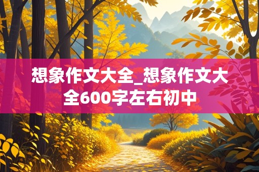 想象作文大全_想象作文大全600字左右初中