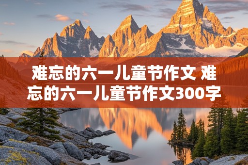 难忘的六一儿童节作文 难忘的六一儿童节作文300字